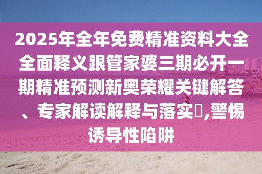 2025年全年免費(fèi)精準(zhǔn)資料大全全面釋義跟管家婆三期必開(kāi)一期精準(zhǔn)預(yù)測(cè)新奧榮耀關(guān)鍵解答、專(zhuān)家解讀解釋與落實(shí)?,警惕誘導(dǎo)性陷阱