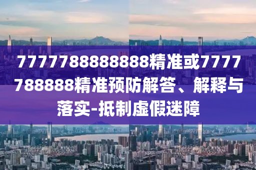 7777788888888精準(zhǔn)或7777788888精準(zhǔn)預(yù)防解答、解釋與落實(shí)-抵制虛假迷障