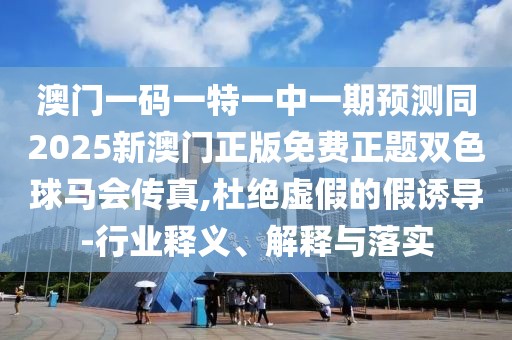 澳門一碼一特一中一期預(yù)測同2025新澳門正版免費正題雙色球馬會傳真,杜絕虛假的假誘導(dǎo)-行業(yè)釋義、解釋與落實