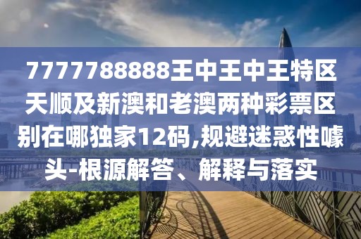 7777788888王中王中王特區(qū)天順及新澳和老澳兩種彩票區(qū)別在哪獨家12碼,規(guī)避迷惑性噱頭-根源解答、解釋與落實