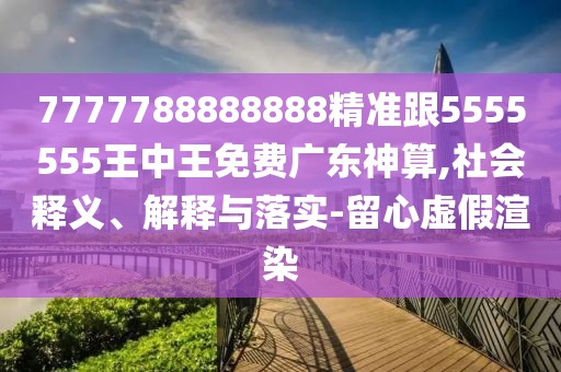 7777788888888精準(zhǔn)跟5555555王中王免費廣東神算,社會釋義、解釋與落實-留心虛假渲染