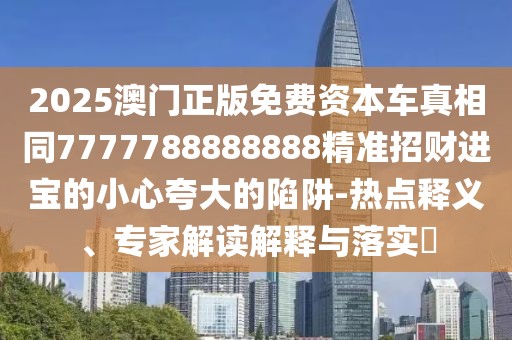 2025澳門正版免費資本車真相同7777788888888精準招財進寶的小心夸大的陷阱-熱點釋義、專家解讀解釋與落實?