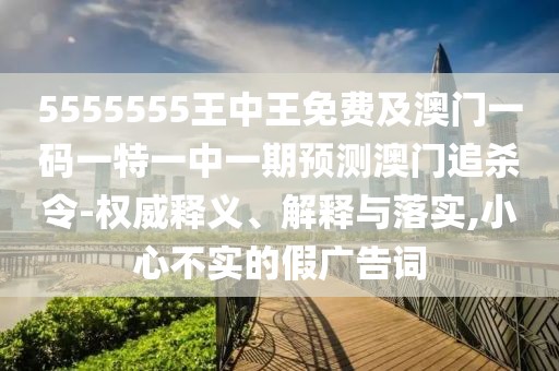 5555555王中王免費(fèi)及澳門一碼一特一中一期預(yù)測(cè)澳門追殺令-權(quán)威釋義、解釋與落實(shí),小心不實(shí)的假?gòu)V告詞