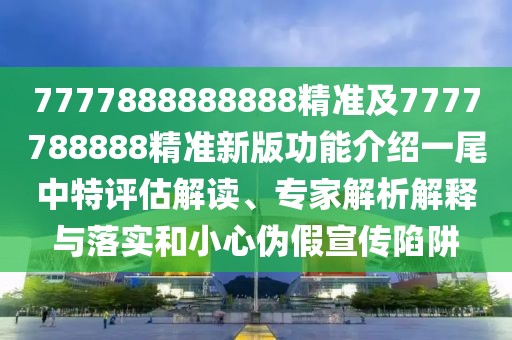 7777888888888精準(zhǔn)及7777788888精準(zhǔn)新版功能介紹一尾中特評(píng)估解讀、專家解析解釋與落實(shí)和小心偽假宣傳陷阱